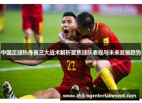 中国足球热身赛三大战术解析聚焦球队表现与未来发展趋势