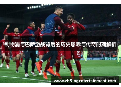 利物浦与巴萨激战背后的历史恩怨与传奇时刻解析