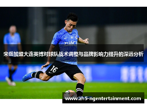 宋岳加盟大连英博对球队战术调整与品牌影响力提升的深远分析