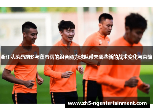 浙江队萊昂納多与董春雨的组合能为球队带来哪些新的战术变化与突破
