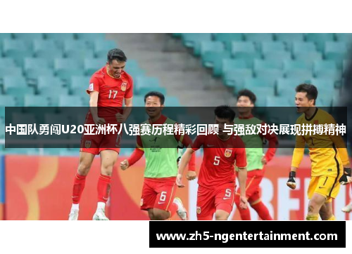 中国队勇闯U20亚洲杯八强赛历程精彩回顾 与强敌对决展现拼搏精神