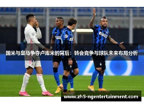国米与皇马争夺卢库米的背后：转会竞争与球队未来布局分析