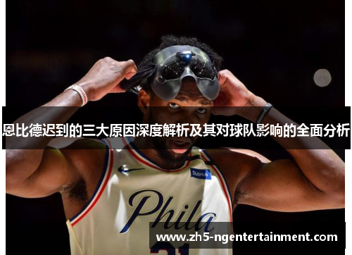 恩比德迟到的三大原因深度解析及其对球队影响的全面分析