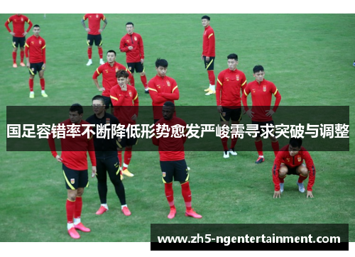 国足容错率不断降低形势愈发严峻需寻求突破与调整