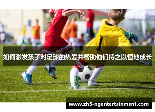 如何激发孩子对足球的热爱并帮助他们持之以恒地成长