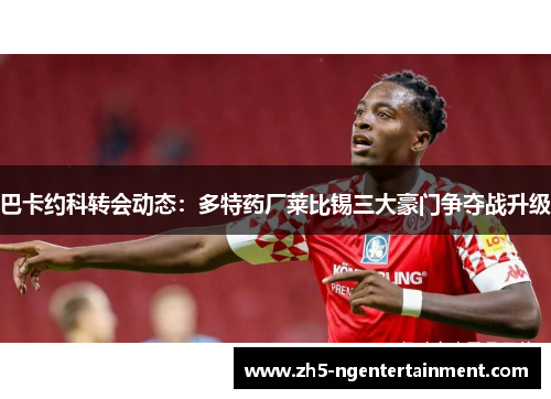 巴卡约科转会动态：多特药厂莱比锡三大豪门争夺战升级