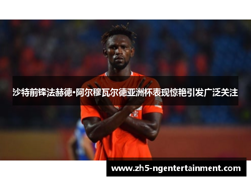 沙特前锋法赫德·阿尔穆瓦尔德亚洲杯表现惊艳引发广泛关注