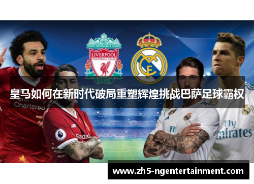 皇马如何在新时代破局重塑辉煌挑战巴萨足球霸权