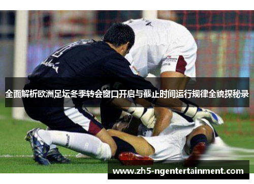 全面解析欧洲足坛冬季转会窗口开启与截止时间运行规律全貌探秘录