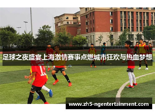 足球之夜盛宴上海激情赛事点燃城市狂欢与热血梦想 足球之夜盛宴上海激情赛事点燃城市狂欢与热血梦想