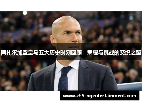 阿扎尔加盟皇马五大历史时刻回顾:荣耀与挑战的交织之路 阿扎尔加盟皇马五大历史时刻回顾:荣耀与挑战的交织之路