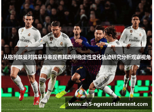 从格列兹曼对阵皇马表现看其西甲稳定性变化轨迹研究分析观察视角 从格列兹曼对阵皇马表现看其西甲稳定性变化轨迹研究分析观察视角