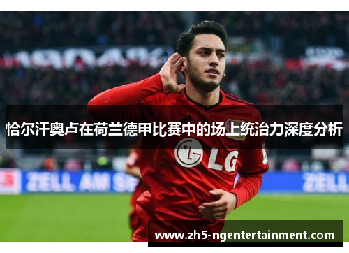 恰尔汗奥卢在荷兰德甲比赛中的场上统治力深度分析 恰尔汗奥卢在荷兰德甲比赛中的场上统治力深度分析
