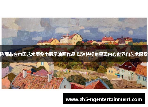 陈雨菲在中国艺术展览中展示油画作品 以独特视角呈现内心世界和艺术探索