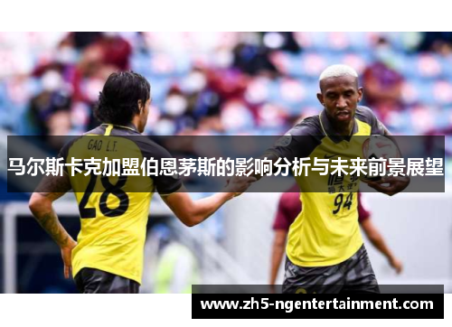马尔斯卡克加盟伯恩茅斯的影响分析与未来前景展望 马尔斯卡克加盟伯恩茅斯的影响分析与未来前景展望