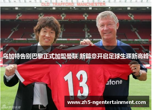 乌加特告别巴黎正式加盟曼联 新篇章开启足球生涯新高峰