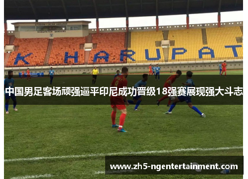 中国男足客场顽强逼平印尼成功晋级18强赛展现强大斗志